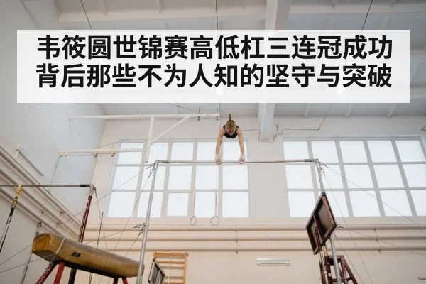 韦筱圆世锦赛高低杠三连冠成功背后那些不为人知的坚守与突破