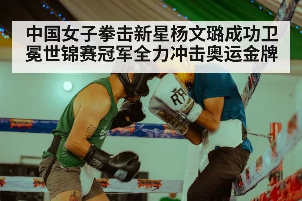 中国女子拳击新星杨文璐成功卫冕世锦赛冠军全力冲击奥运金牌